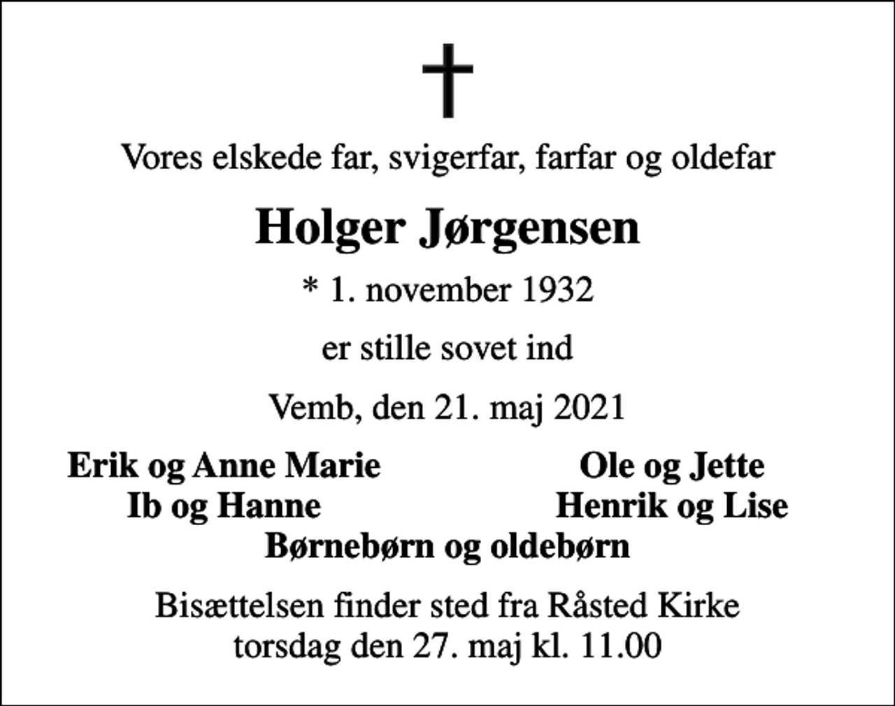 <p>Vores elskede far, svigerfar, farfar og oldefar<br />Holger Jørgensen<br />* 1. november 1932<br />er stille sovet ind<br />Vemb, den 21. maj 2021<br />Erik og Anne Marie<br />Ole og Jette<br />Ib og Hanne<br />Henrik og Lise<br />Bisættelsen finder sted fra Råsted Kirke torsdag den 27. maj kl. 11.00</p>