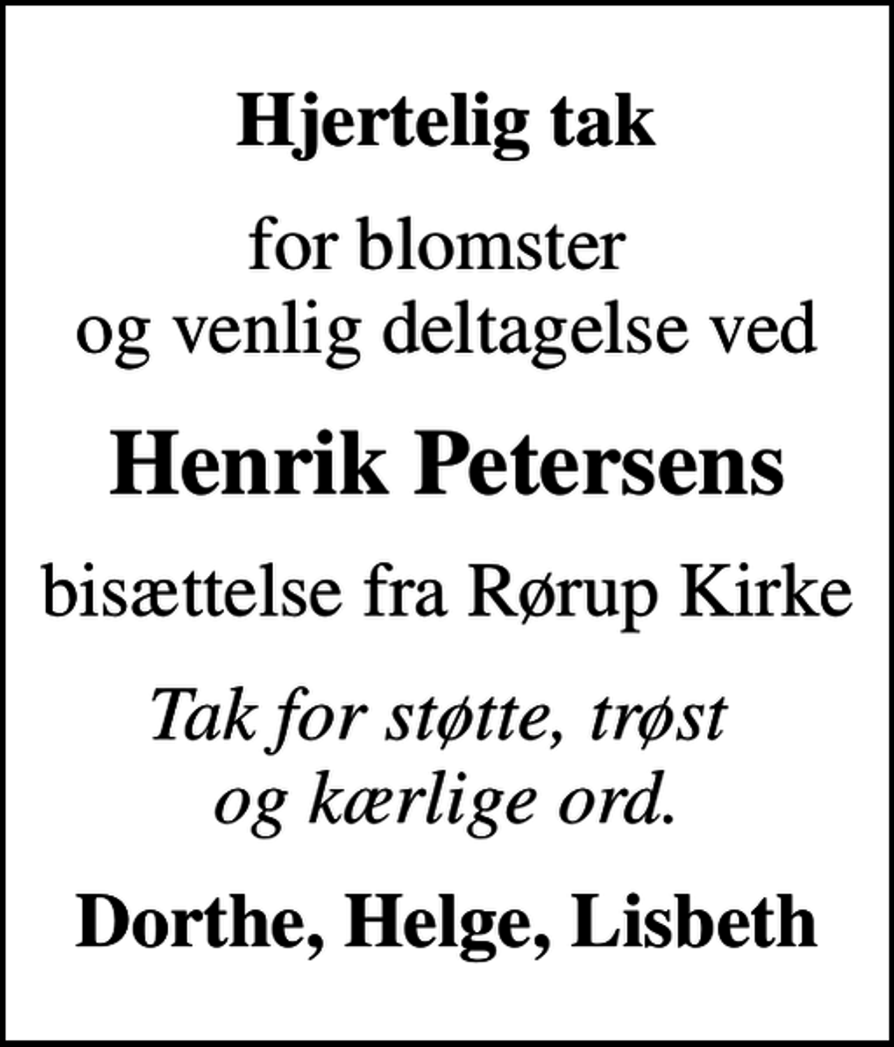 <p>Hjertelig tak<br />for blomster og venlig deltagelse ved<br />Henrik Petersens<br />bisættelse fra Rørup Kirke<br />Tak for støtte, trøst og kærlige ord.<br />Dorthe, Helge, Lisbeth</p>