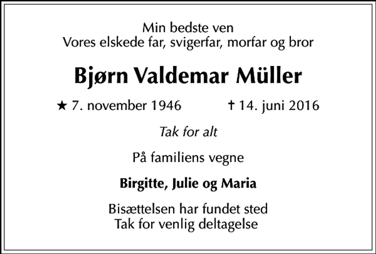 <p>Min bedste ven Vores elskede far, svigerfar, morfar og bror<br />Bjørn Valdemar Müller<br />* 7. november 1946 ✝ 14. juni 2016<br />Tak for alt<br />På familiens vegne<br />Birgitte, Julie og Maria<br />Bisættelsen har fundet sted Tak for venlig deltagelse</p>