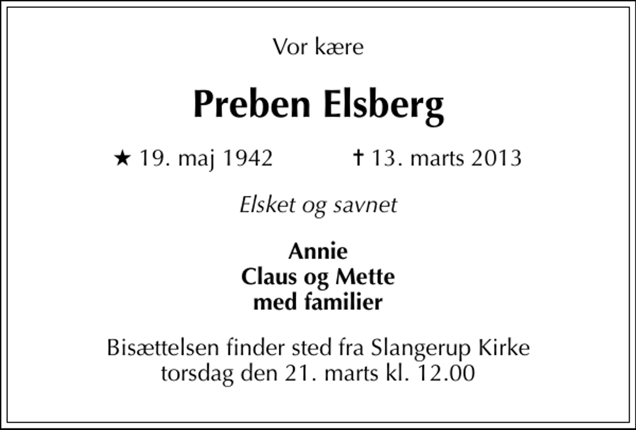 <p>Vor kære<br />Preben Elsberg<br />* 19. maj 1942 ✝ 13. marts 2013<br />Elsket og savnet<br />Annie Claus og Mette med familier<br />Bisættelsen finder sted fra Slangerup Kirke torsdag den 21. marts kl. 12.00</p>