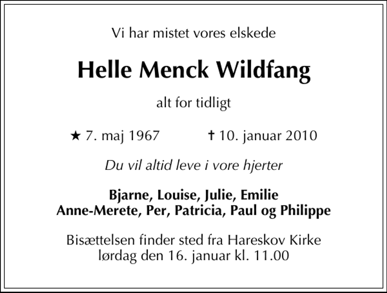 <p>Vi har mistet vores elskede<br />Helle Menck Wildfang<br />alt for tidligt<br />* 7. maj 1967 ✝ 10. januar 2010<br />Du vil altid leve i vore hjerter<br />Bjarne, Louise, Julie, Emilie Anne-Merete, Per, Patricia, Paul og Philippe<br />Bisættelsen finder sted fra Hareskov Kirke lørdag den 16. januar kl. 11.00</p>