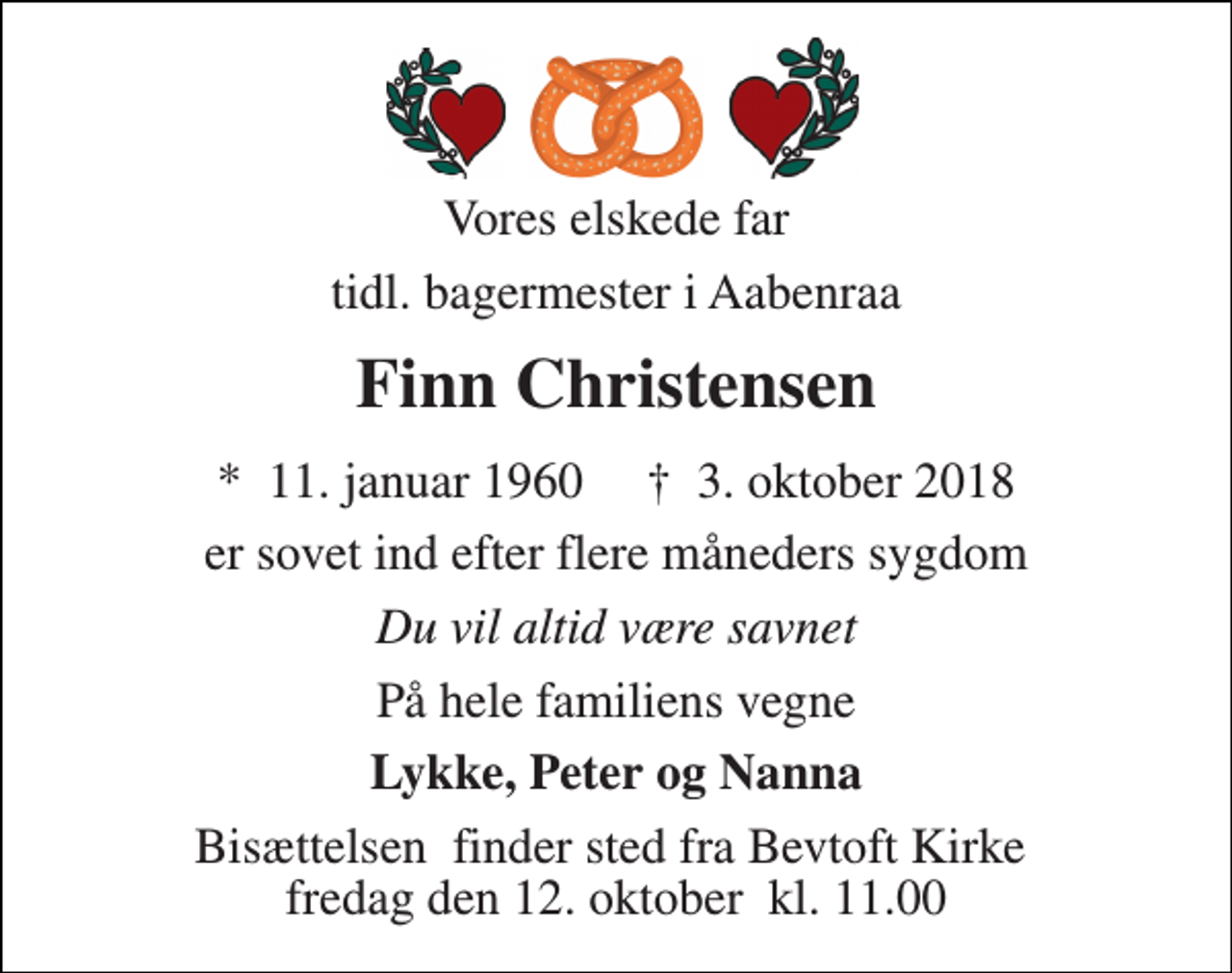 <p>Vores elskede far<br />tidl. bagermester i Aabenraa<br />Finn Christensen<br />*​ 11. januar 1960​ †​ 3. oktober 2018<br />er sovet ind efter flere måneders sygdom<br />Du vil altid være savnet<br />På hele familiens vegne<br />Lykke, Peter og Nanna<br />Bisættelsen​ finder sted fra Bevtoft Kirke​ fredag den 12. oktober​ kl. 11.00</p>