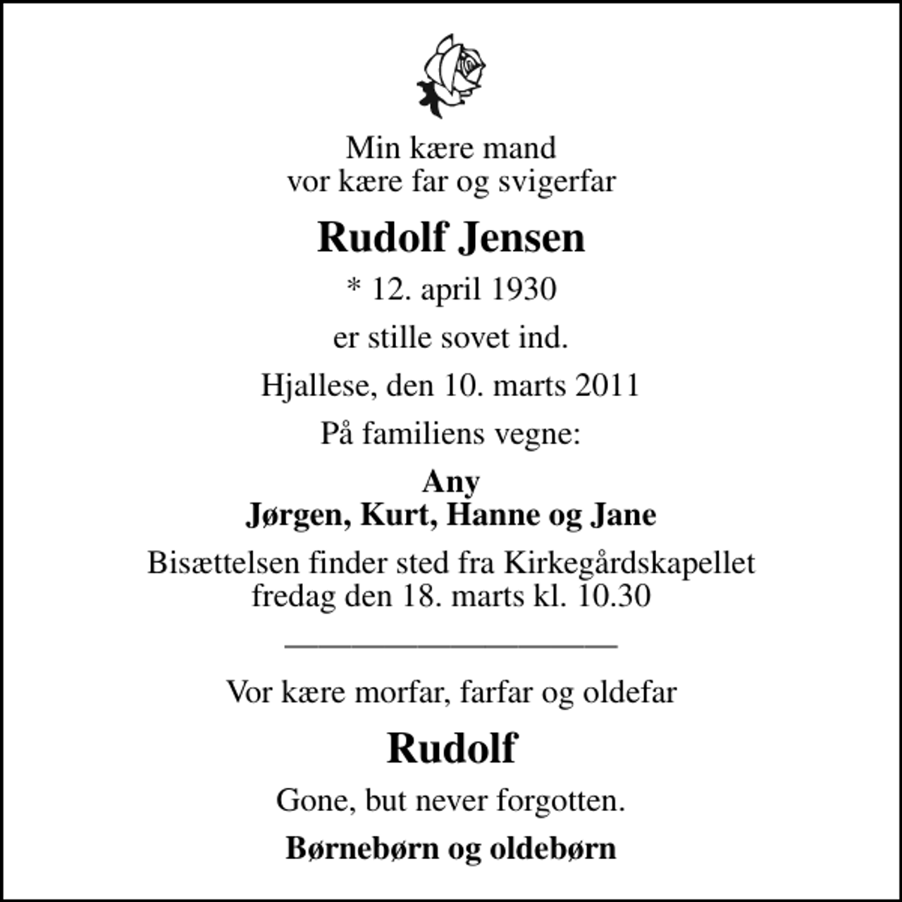 <p>Min kære mand vor kære far og svigerfar<br />Rudolf Jensen<br />* 12. april 1930<br />er stille sovet ind.<br />Hjallese, den 10. marts 2011<br />På familiens vegne:<br />Any Jørgen, Kurt, Hanne og Jane<br />Bisættelsen finder sted fra Kirkegårdskapellet fredag den 18. marts kl. 10.30<br />Vor kære morfar, farfar og oldefar<br />Rudolf<br />Gone, but never forgotten.<br />Børnebørn og oldebørn</p>
