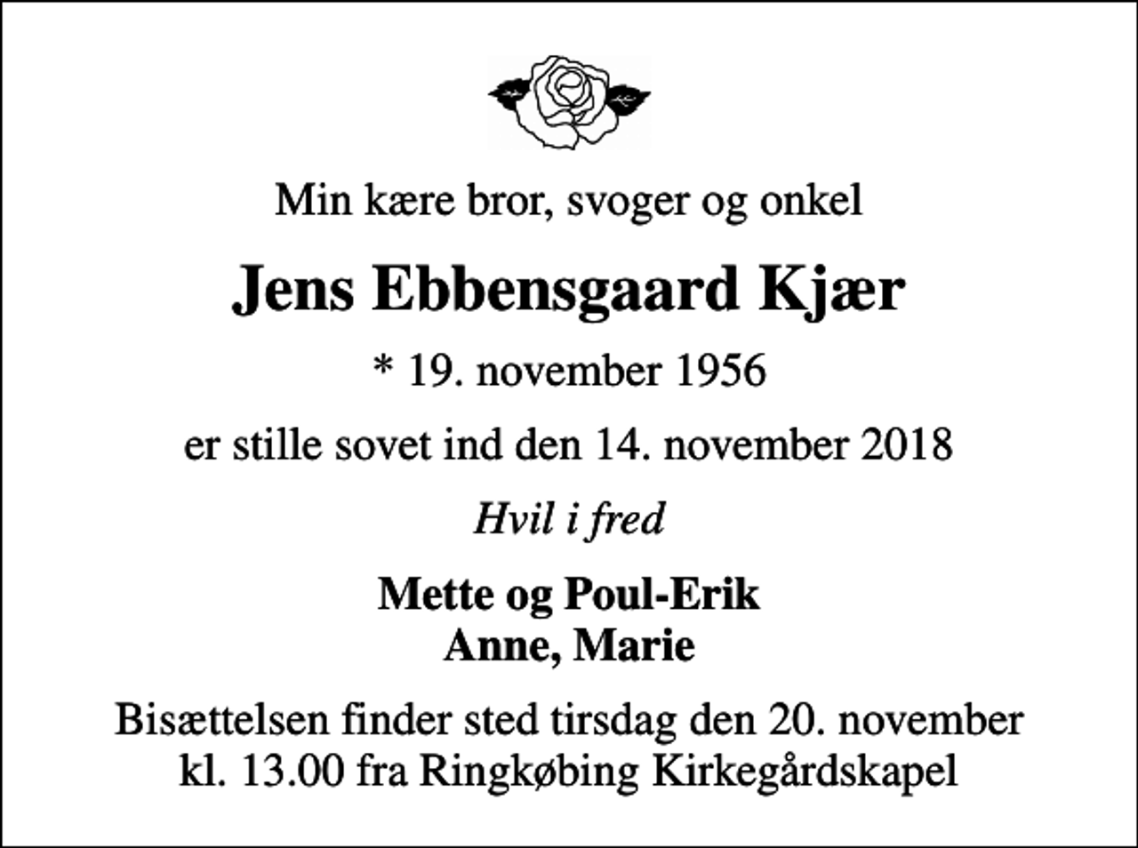 <p>Min kære bror, svoger og onkel<br />Jens Ebbensgaard Kjær<br />* 19. november 1956<br />er stille sovet ind den 14. november 2018<br />Hvil i fred<br />Mette og Poul-Erik Anne, Marie<br />Bisættelsen finder sted tirsdag den 20. november kl. 13.00 fra Ringkøbing Kirkegårdskapel</p>