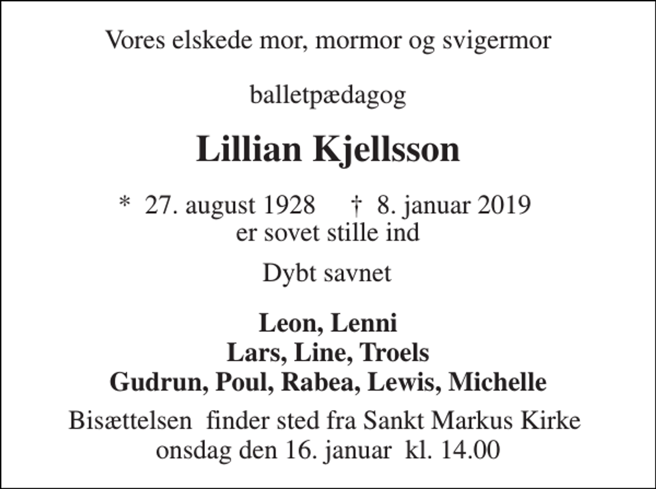 <p>Vores elskede mor, mormor og svigermor<br />balletpædagog<br />Lillian Kjellsson<br />*​ 27. august 1928​ †​ 8. januar 2019​<br />er sovet stille ind<br />Dybt savnet<br />Leon, Lenni Lars, Line, Troels Gudrun, Poul, Rabea, Lewis, Michelle<br />Bisættelsen​ finder sted fra Sankt Markus Kirke​ onsdag den 16. januar​ kl. 14.00</p>