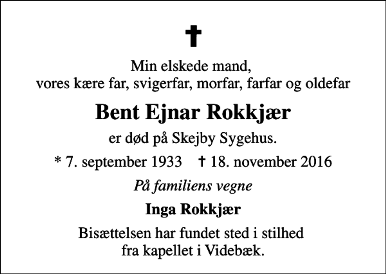 <p>Min elskede mand, vores kære far, svigerfar, morfar, farfar og oldefar<br />Bent Ejnar Rokkjær<br />er død på Skejby Sygehus.<br />* 7. september 1933 ✝ 18. november 2016<br />På familiens vegne<br />Inga Rokkjær<br />Bisættelsen har fundet sted i stilhed fra kapellet i Videbæk.</p>