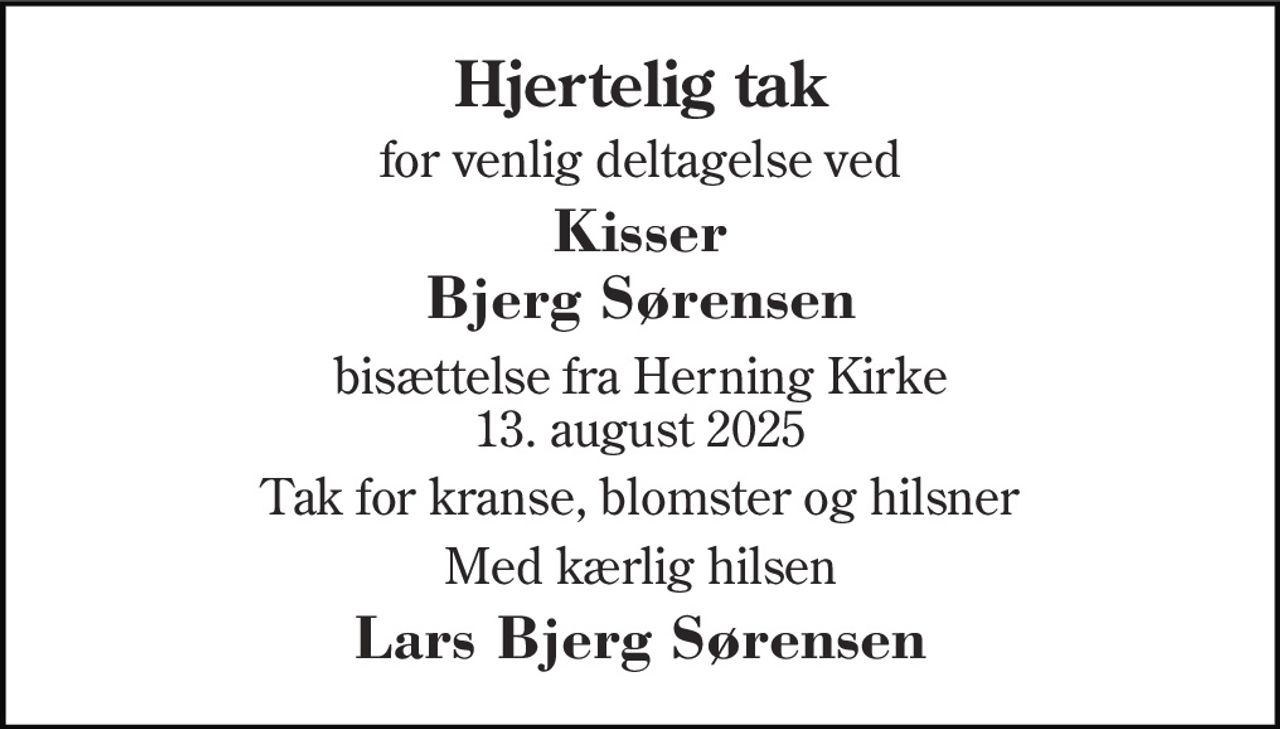 Hjertelig tak 
for venlig deltagelse ved 
Kisser Bjerg Sørensen 
bisættelse fra Herning Kirke 13. august 2025 
Tak for kranse, blomster og hilsner 
Med kærlig hilsen 
Lars Bjerg Sørensen