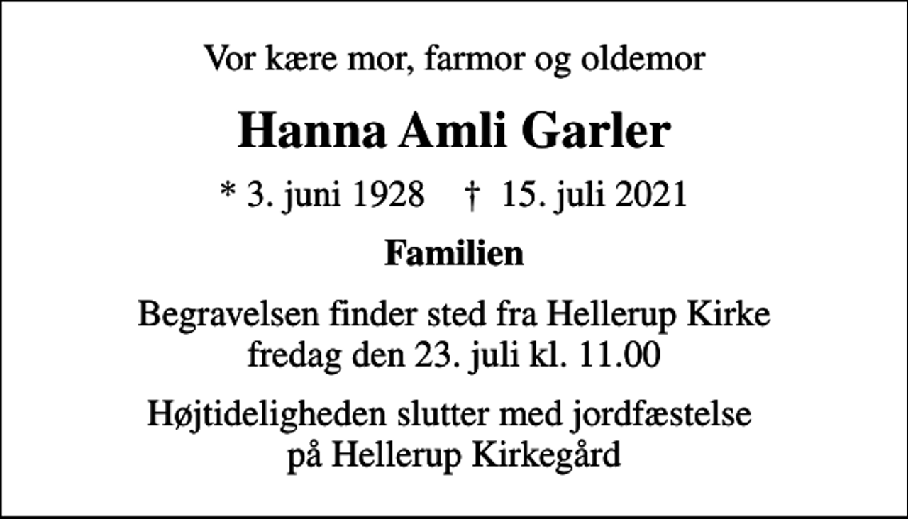 <p>Vor kære mor, farmor og oldemor<br />Hanna Amli Garler<br />* 3. juni 1928 ✝ 15. juli 2021<br />Familien<br />Begravelsen finder sted fra Hellerup Kirke fredag den 23. juli kl. 11.00<br />Højtideligheden slutter med jordfæstelse på Hellerup Kirkegård</p>