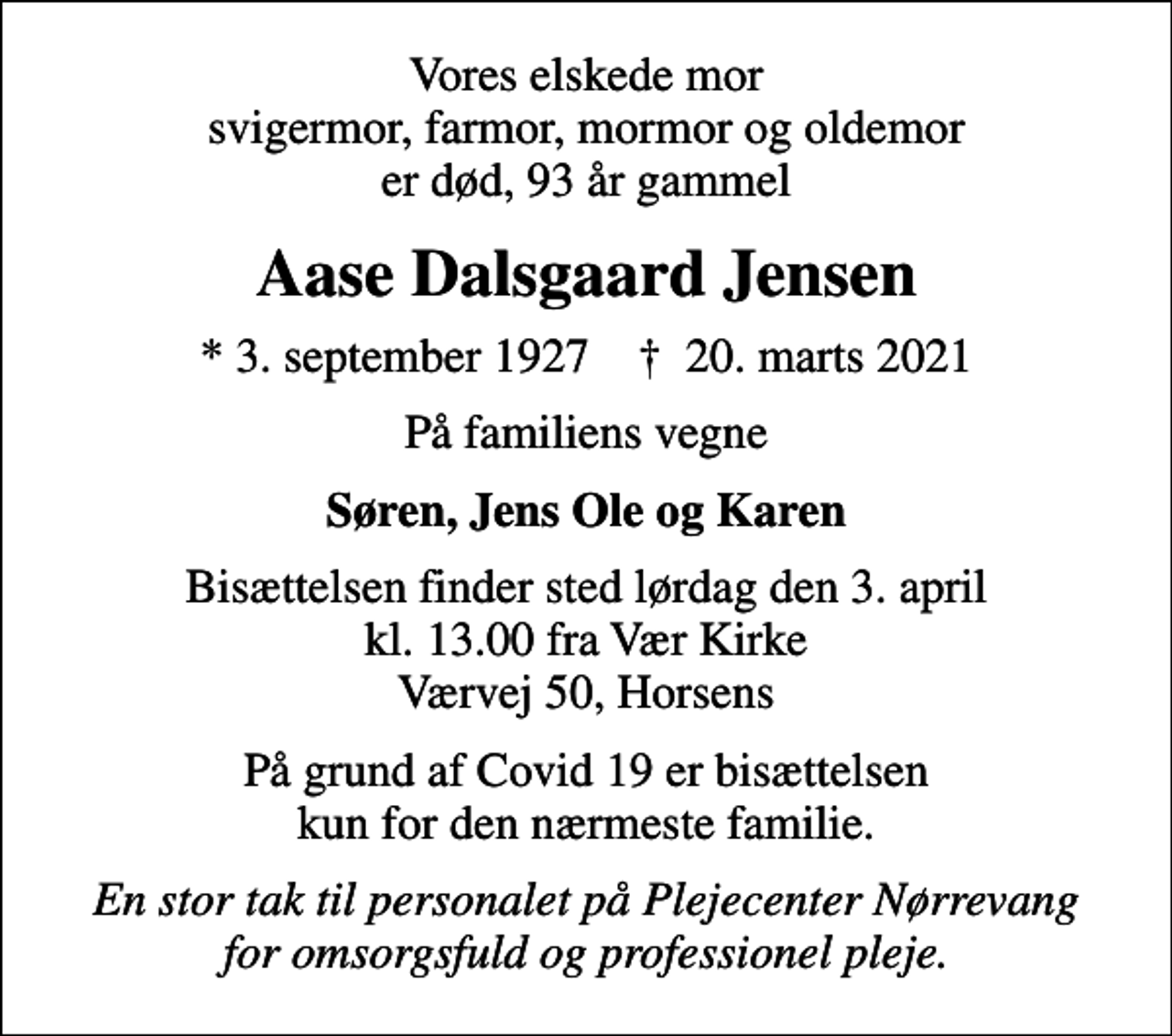 <p>Vores elskede mor svigermor, farmor, mormor og oldemor er død, 93 år gammel<br />Aase Dalsgaard Jensen<br />* 3. september 1927 ✝ 20. marts 2021<br />På familiens vegne<br />Søren, Jens Ole og Karen<br />Bisættelsen finder sted lørdag den 3. april kl. 13.00 fra Vær Kirke Værvej 50, Horsens<br />På grund af Covid 19 er bisættelsen kun for den nærmeste familie.<br />En stor tak til personalet på Plejecenter Nørrevang for omsorgsfuld og professionel pleje.</p>