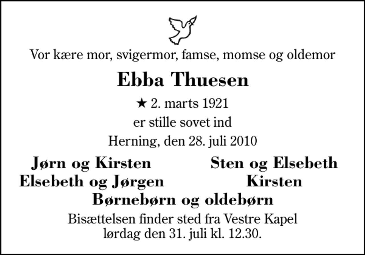 <p>Vor kære mor, svigermor, famse, momse og oldemor<br />Ebba Thuesen<br />* 2. marts 1921<br />er stille sovet ind<br />Herning, den 28. juli 2010<br />Jørn og Kirsten<br />Sten og Elsebeth<br />Elsebeth og Jørgen<br />Kirsten<br />Bisættelsen finder sted fra Herning Vestre Kapel lørdag den 31. juli kl. 12.30</p>