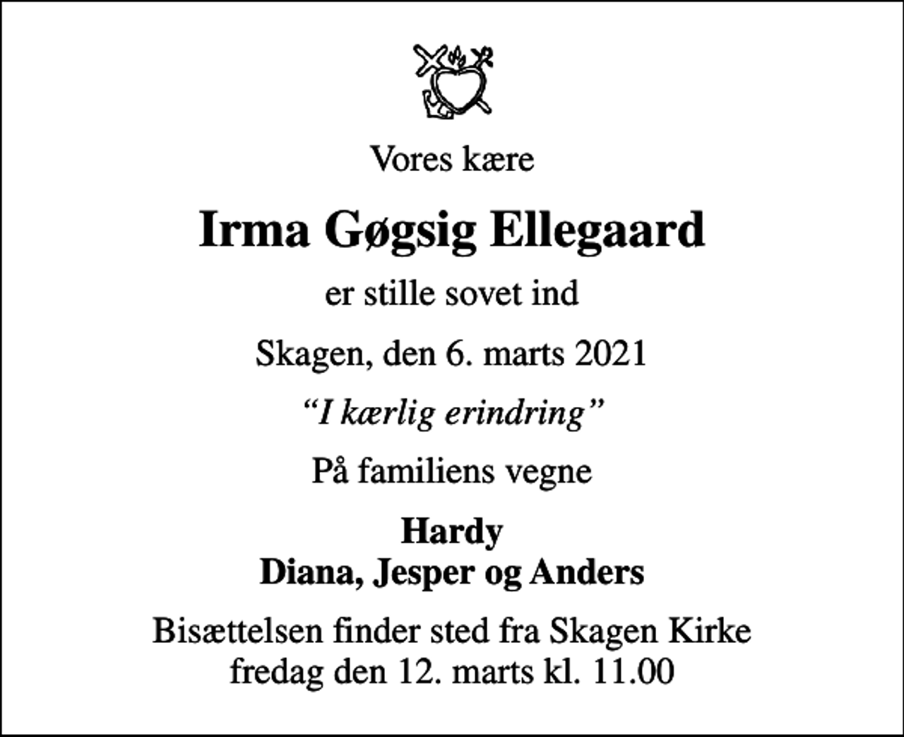 <p>Vores kære<br />Irma Gøgsig Ellegaard<br />er stille sovet ind<br />Skagen, den 6. marts 2021<br />I kærlig erindring<br />På familiens vegne<br />Hardy Diana, Jesper og Anders<br />Bisættelsen finder sted fra Skagen Kirke fredag den 12. marts kl. 11.00</p>