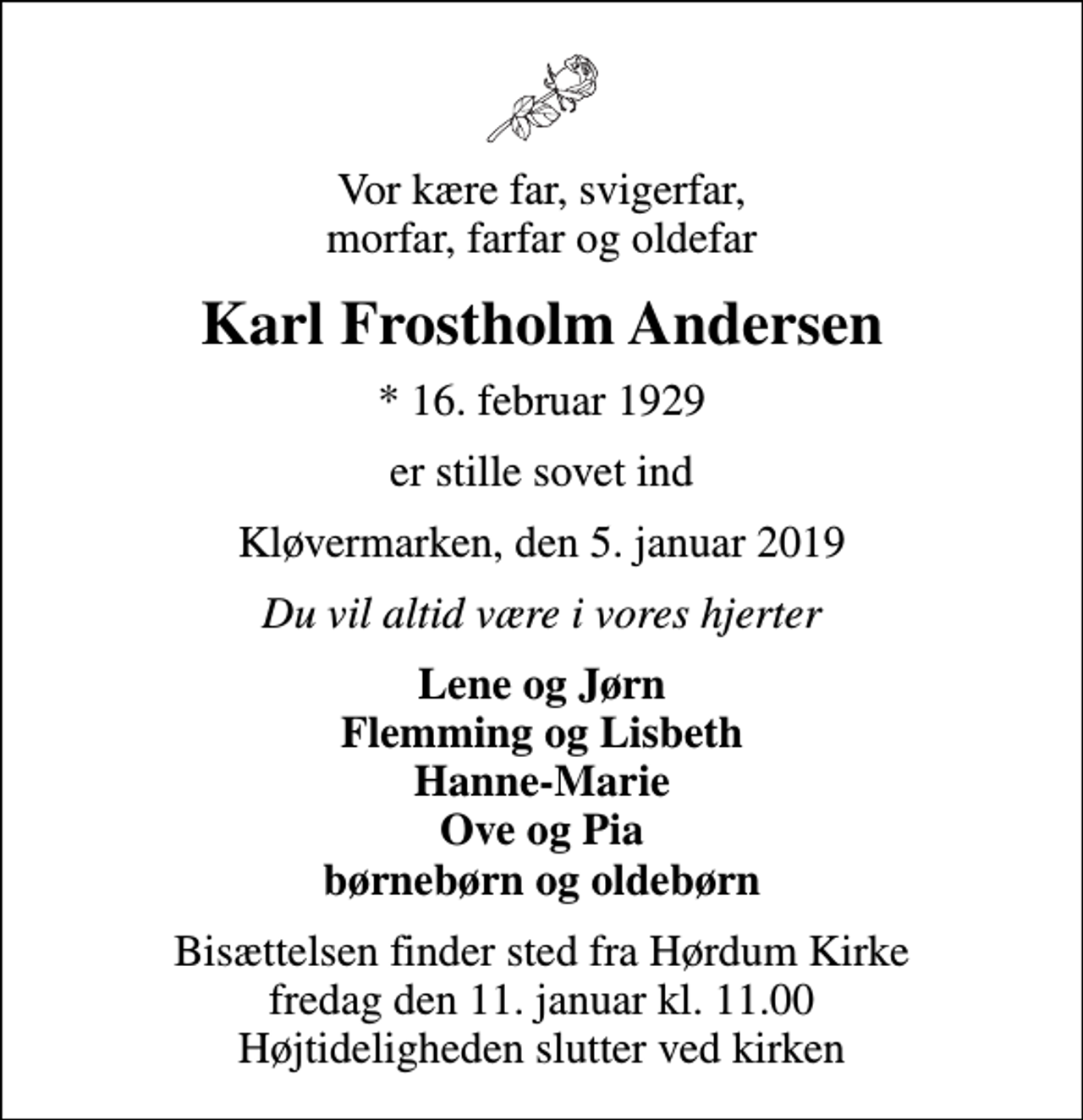 <p>Vor kære far, svigerfar, morfar, farfar og oldefar<br />Karl Frostholm Andersen<br />* 16. februar 1929<br />er stille sovet ind<br />Kløvermarken, den 5. januar 2019<br />Du vil altid være i vores hjerter<br />Lene og Jørn Flemming og Lisbeth Hanne-Marie Ove og Pia børnebørn og oldebørn<br />Bisættelsen finder sted fra Hørdum Kirke fredag den 11. januar kl. 11.00 Højtideligheden slutter ved kirken</p>