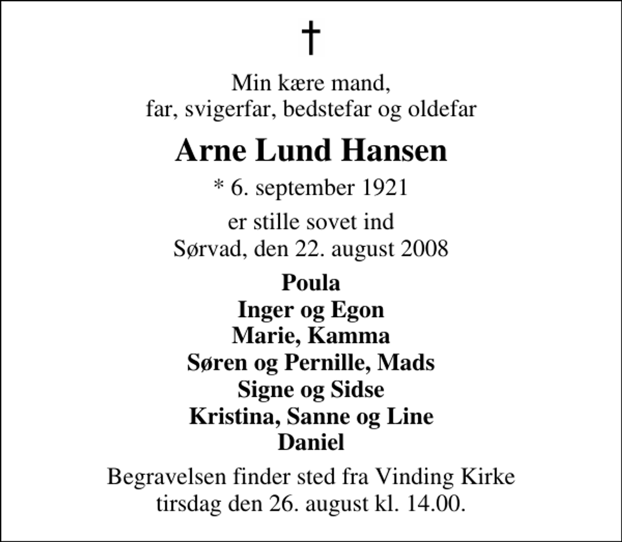 <p>Min kære mand, far, svigerfar, bedstefar og oldefar<br />Arne Lund Hansen<br />* 6. september 1921<br />er stille sovet ind Sørvad, den 22. august 2008<br />Poula Inger og Egon Marie, Kamma Søren og Pernille, Mads Signe og Sidse Kristina, Sanne og Line Daniel<br />Begravelsen finder sted fra Vinding Kirke tirsdag den 26. august kl. 14.00</p>