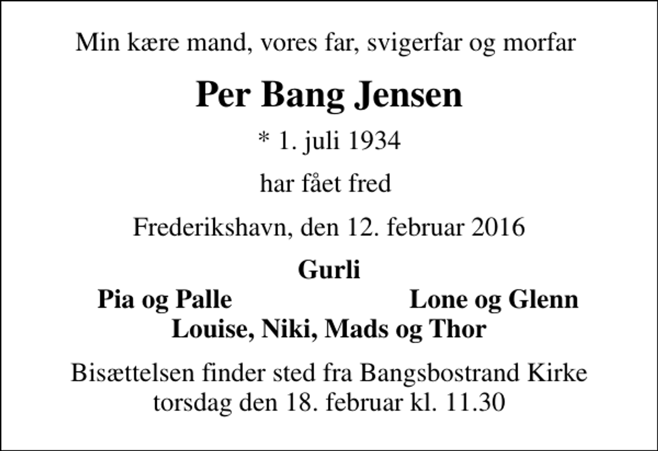 <p>Min kære mand, vores far, svigerfar og morfar<br />Per Bang Jensen<br />* 1. juli 1934<br />har fået fred<br />Frederikshavn, den 12. februar 2016<br />Gurli<br />Pia og Palle<br />Lone og Glenn<br />Bisættelsen finder sted fra Bangsbostrand Kirke torsdag den 18. februar kl. 11.30</p>