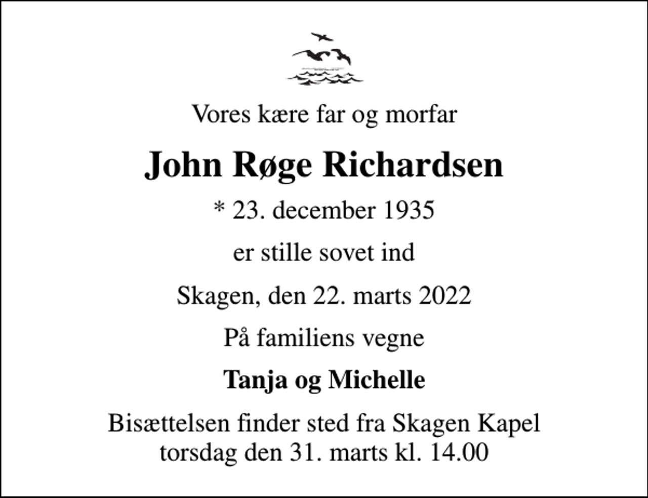 <p>Vores kære far og morfar<br />John Røge Richardsen<br />* 23. december 1935<br />er stille sovet ind<br />Skagen, den 22. marts 2022<br />På familiens vegne<br />Tanja og Michelle<br />Bisættelsen finder sted fra Skagen Kapel torsdag den 31. marts kl. 14.00</p>