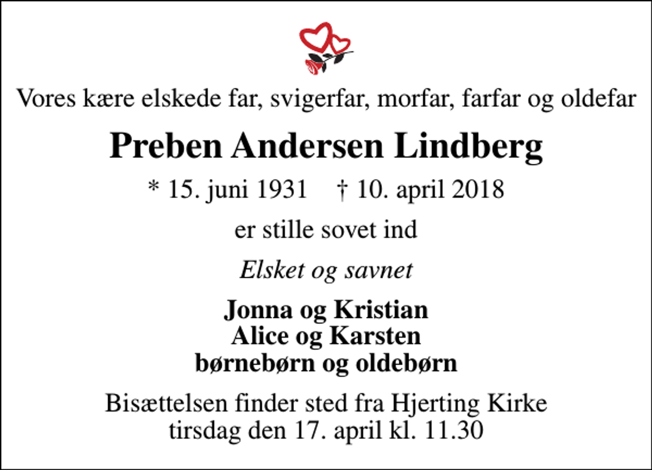 <p>Vores kære elskede far, svigerfar, morfar, farfar og oldefar<br />Preben Andersen Lindberg<br />* 15. juni 1931 ✝ 10. april 2018<br />er stille sovet ind<br />Elsket og savnet<br />Jonna og Kristian Alice og Karsten børnebørn og oldebørn<br />Bisættelsen finder sted fra Hjerting Kirke tirsdag den 17. april kl. 11.30</p>