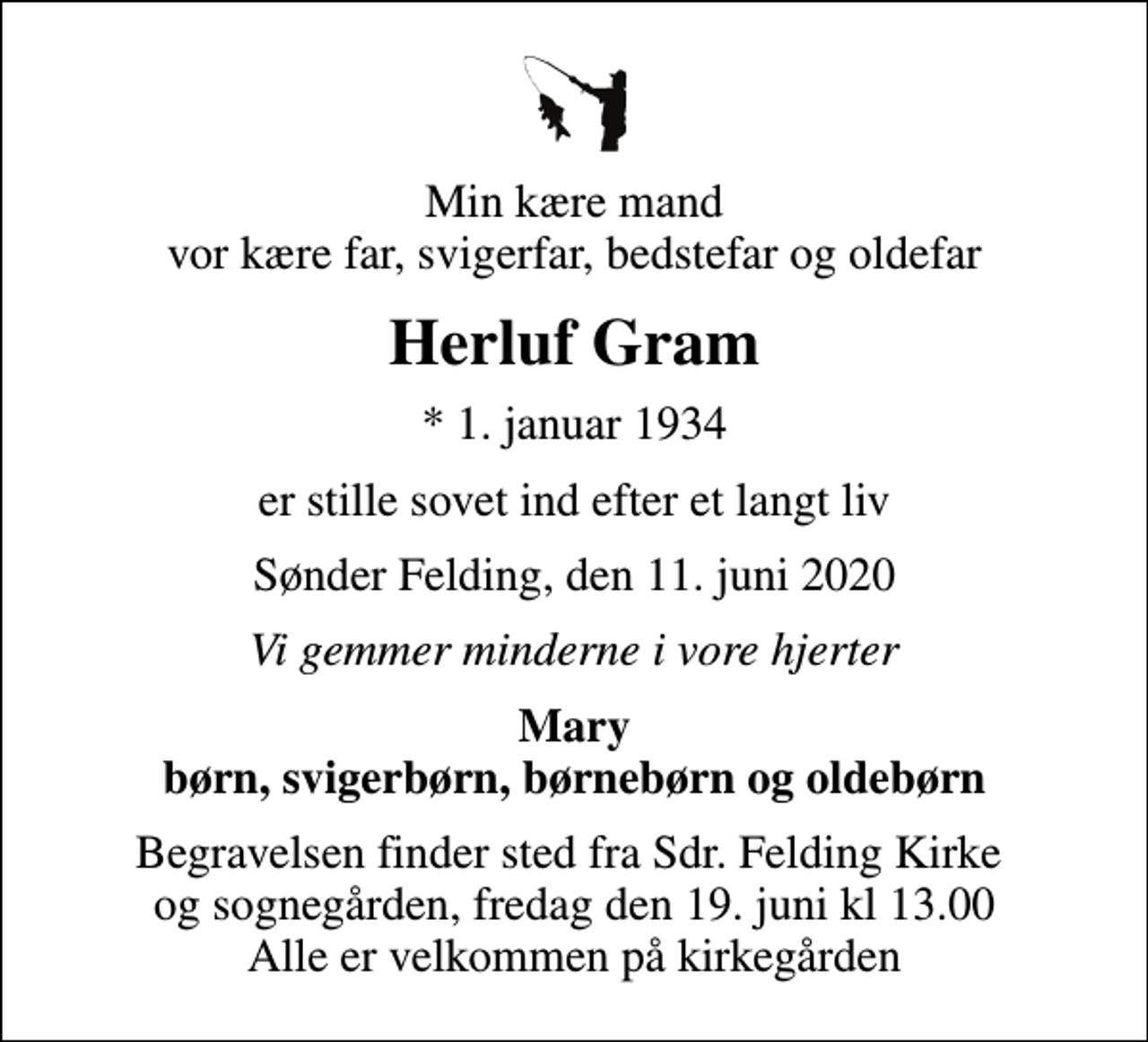 <p>Min kære mand vor kære far, svigerfar, bedstefar og oldefar<br />Herluf Gram<br />* 1. januar 1934<br />er stille sovet ind efter et langt liv<br />Sønder Felding, den 11. juni 2020<br />Vi gemmer minderne i vore hjerter<br />Mary børn, svigerbørn, børnebørn og oldebørn<br />Begravelsen finder sted fra Sdr. Felding Kirke og sognegården, fredag den 19. juni kl 13.00 Alle er velkommen på kirkegården</p>