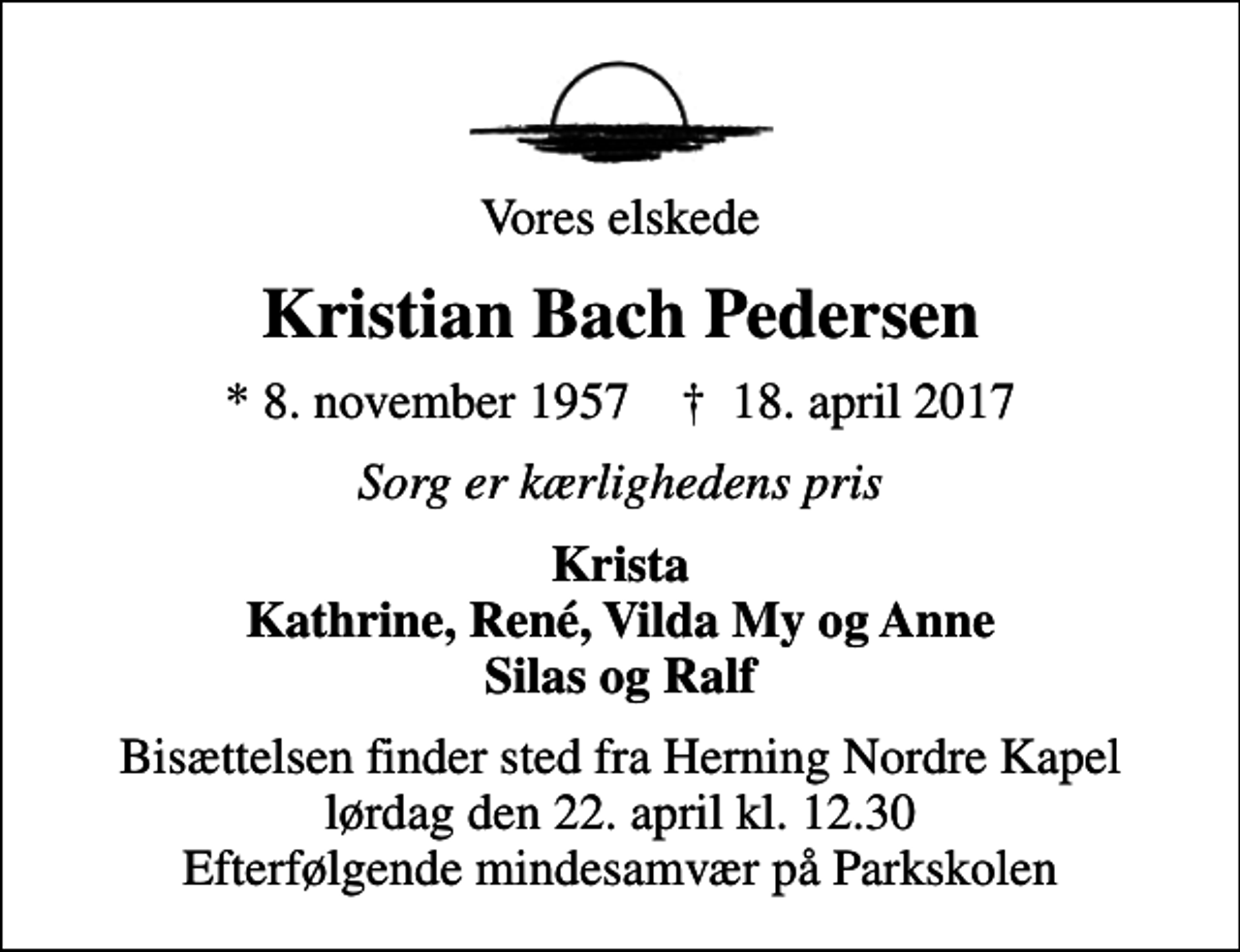<p>Vores elskede<br />Kristian Bach Pedersen<br />* 8. november 1957 ✝ 18. april 2017<br />Sorg er kærlighedens pris<br />Krista Kathrine, René, Vilda My og Anne Silas og Ralf<br />Bisættelsen finder sted fra Herning Nordre Kapel lørdag den 22. april kl. 12.30 Efterfølgende mindesamvær på Parkskolen</p>