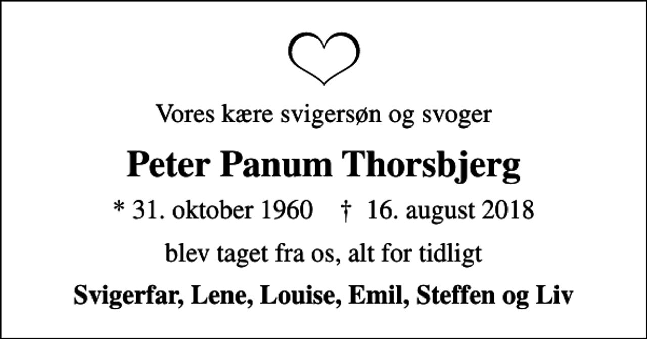 <p>Vores kære svigersøn og svoger<br />Peter Panum Thorsbjerg<br />* 31. oktober 1960 ✝ 16. august 2018<br />blev taget fra os, alt for tidligt<br />Svigerfar, Lene, Louise, Emil, Steffen og Liv</p>
