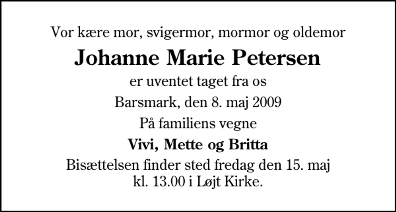 <p>Vor kære mor, svigermor, mormor og oldemor<br />Johanne Marie Petersen<br />er uventet taget fra os<br />Barsmark, den 8. maj 2009<br />På familiens vegne<br />Vivi, Mette og Britta<br />Bisættelsen finder sted fredag den 15. maj kl. 13.00 i Løjt Kirke</p>