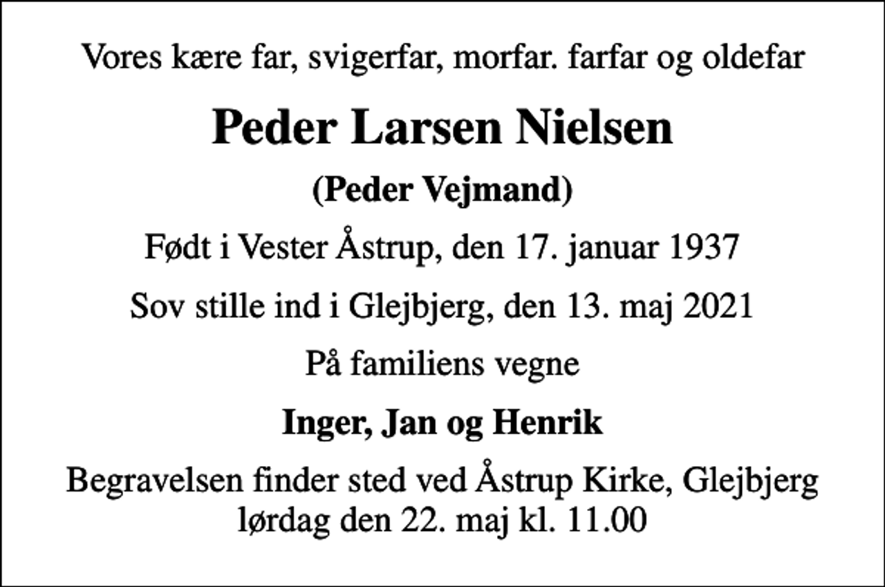 <p>Vores kære far, svigerfar, morfar. farfar og oldefar<br />Peder Larsen Nielsen<br />(Peder Vejmand)<br />Født i Vester Åstrup, den 17. januar 1937<br />Sov stille ind i Glejbjerg, den 13. maj 2021<br />På familiens vegne<br />Inger, Jan og Henrik<br />Begravelsen finder sted ved Åstrup Kirke, Glejbjerg lørdag den 22. maj kl. 11.00</p>