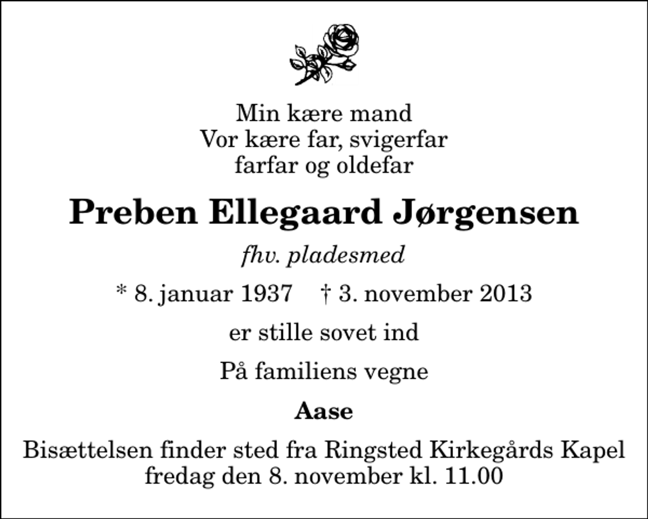 <p>Min kære mand Vor kære far, svigerfar farfar og oldefar<br />Preben Ellegaard Jørgensen<br />fhv. pladesmed<br />* 8. januar 1937 ✝ 3. november 2013<br />er stille sovet ind<br />På familiens vegne<br />Aase<br />Bisættelsen finder sted fra Ringsted Kirkegårds Kapel fredag den 8. november kl. 11.00</p>