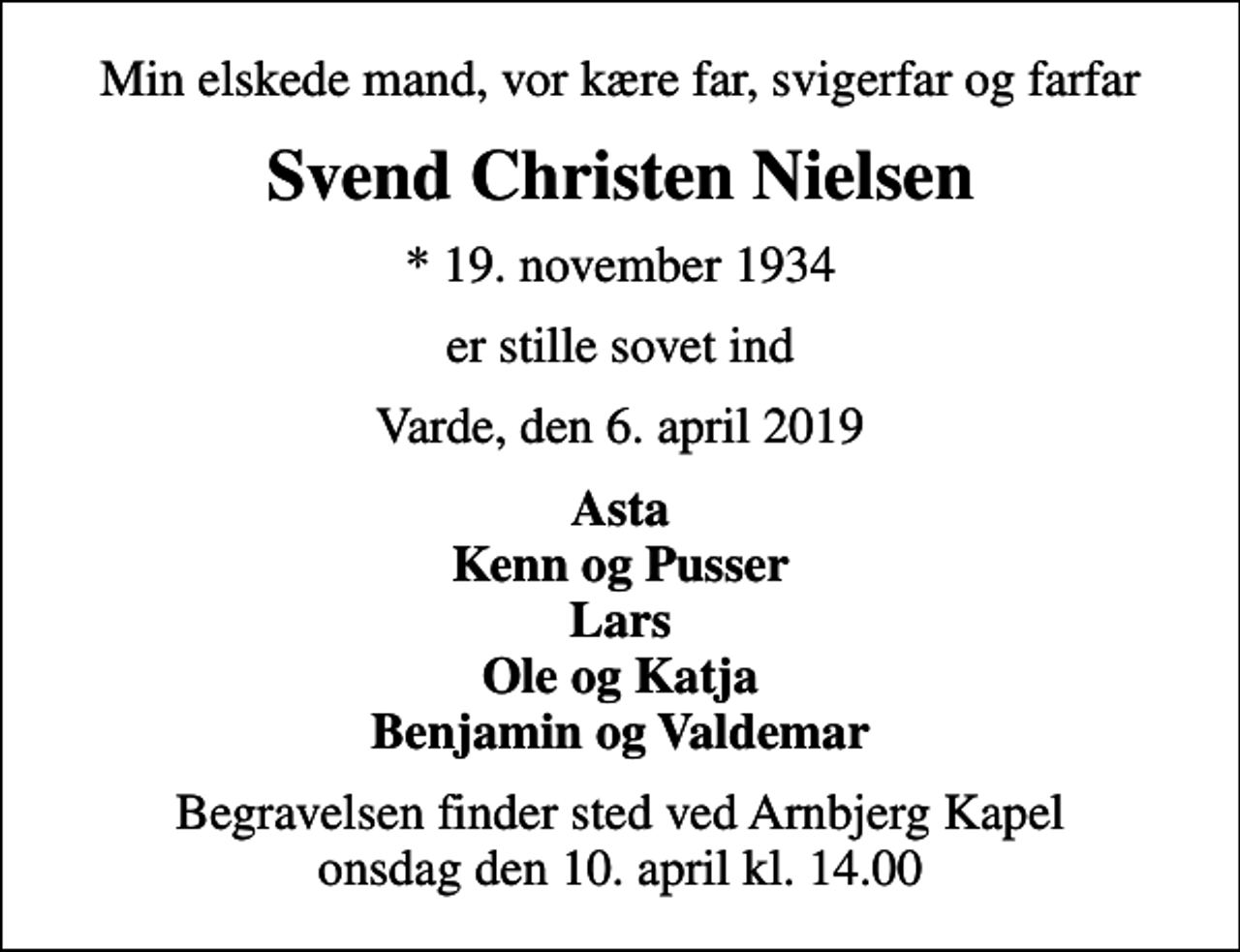 <p>Min elskede mand, vor kære far, svigerfar og farfar<br />Svend Christen Nielsen<br />* 19. november 1934<br />er stille sovet ind<br />Varde, den 6. april 2019<br />Asta Kenn og Pusser Lars Ole og Katja Benjamin og Valdemar<br />Begravelsen finder sted ved Arnbjerg Kapel onsdag den 10. april kl. 14.00</p>