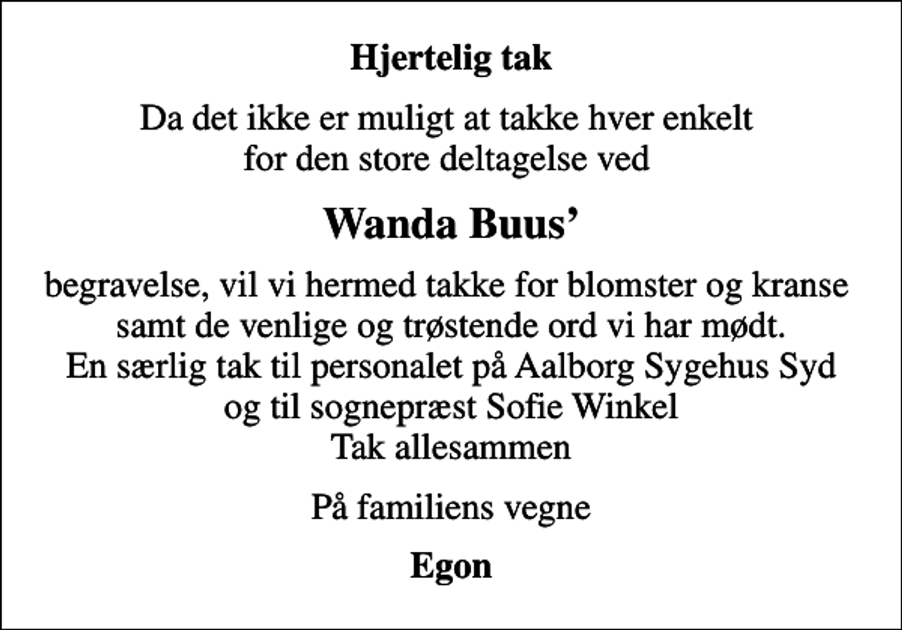<p>Hjertelig tak<br />Da det ikke er muligt at takke hver enkelt for den store deltagelse ved<br />Wanda Buus<br />begravelse, vil vi hermed takke for blomster og kranse samt de venlige og trøstende ord vi har mødt. En særlig tak til personalet på Aalborg Sygehus Syd og til sognepræst Sofie Winkel Tak allesammen<br />På familiens vegne<br />Egon</p>