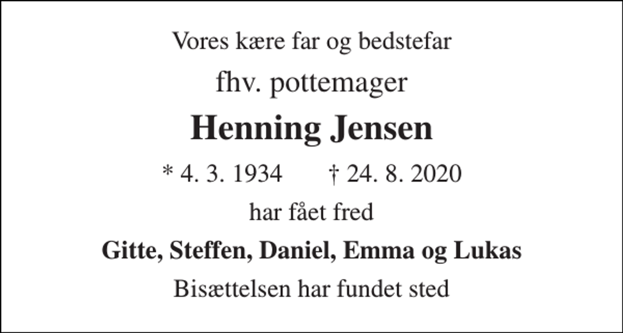 <p>Vores kære far og bedstefar<br />fhv. pottemager<br />Henning Jensen<br />*​ 4. 3. 1934​ ✝​ 24. 8. 2020<br />har fået fred<br />Gitte, Steffen, Daniel, Emma og Lukas<br />Bisættelsen har fundet sted</p>