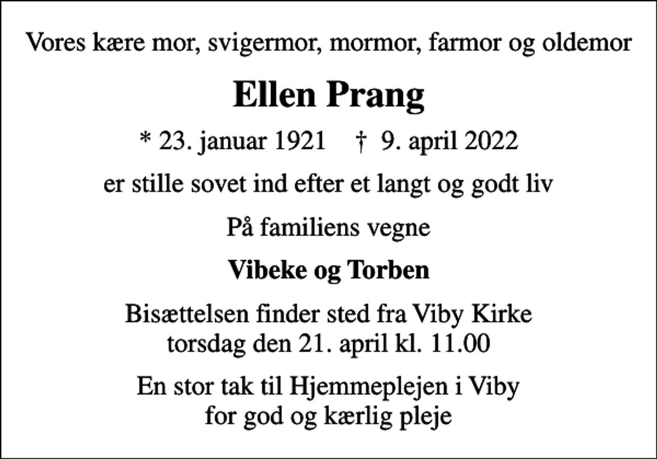 <p>Vores kære mor, svigermor, mormor, farmor og oldemor<br />Ellen Prang<br />* 23. januar 1921 ✝ 9. april 2022<br />er stille sovet ind efter et langt og godt liv<br />På familiens vegne<br />Vibeke og Torben<br />Bisættelsen finder sted fra Viby Kirke torsdag den 21. april kl. 11.00<br />En stor tak til Hjemmeplejen i Viby for god og kærlig pleje</p>