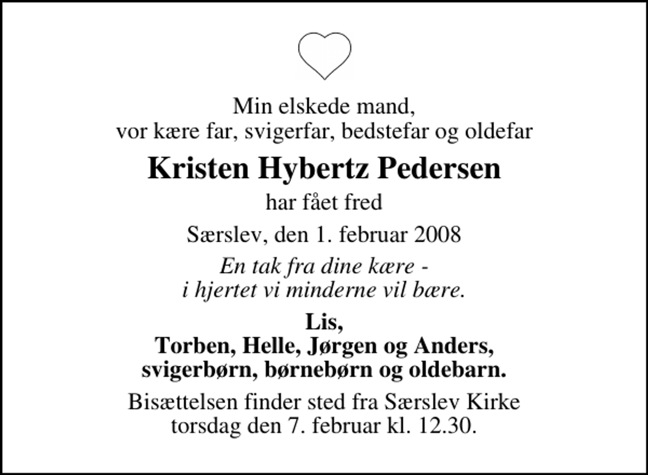<p>Min elskede mand, vor kære far, svigerfar, bedstefar og oldefar<br />Kristen Hybertz Pedersen<br />har fået fred<br />Særslev, den 1. februar 2008<br />En tak fra dine kære - i hjertet vi minderne vil bære.<br />Lis, Torben, Helle, Jørgen og Anders, svigerbørn, børnebørn og oldebarn.<br />Bisættelsen finder sted fra Særslev Kirke torsdag den 7. februar kl. 12.30</p>