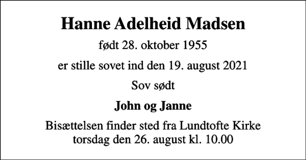 <p>Hanne Adelheid Madsen<br />født 28. oktober 1955<br />er stille sovet ind den 19. august 2021<br />Sov sødt<br />John og Janne<br />Bisættelsen finder sted fra Lundtofte Kirke torsdag den 26. august kl. 10.00</p>