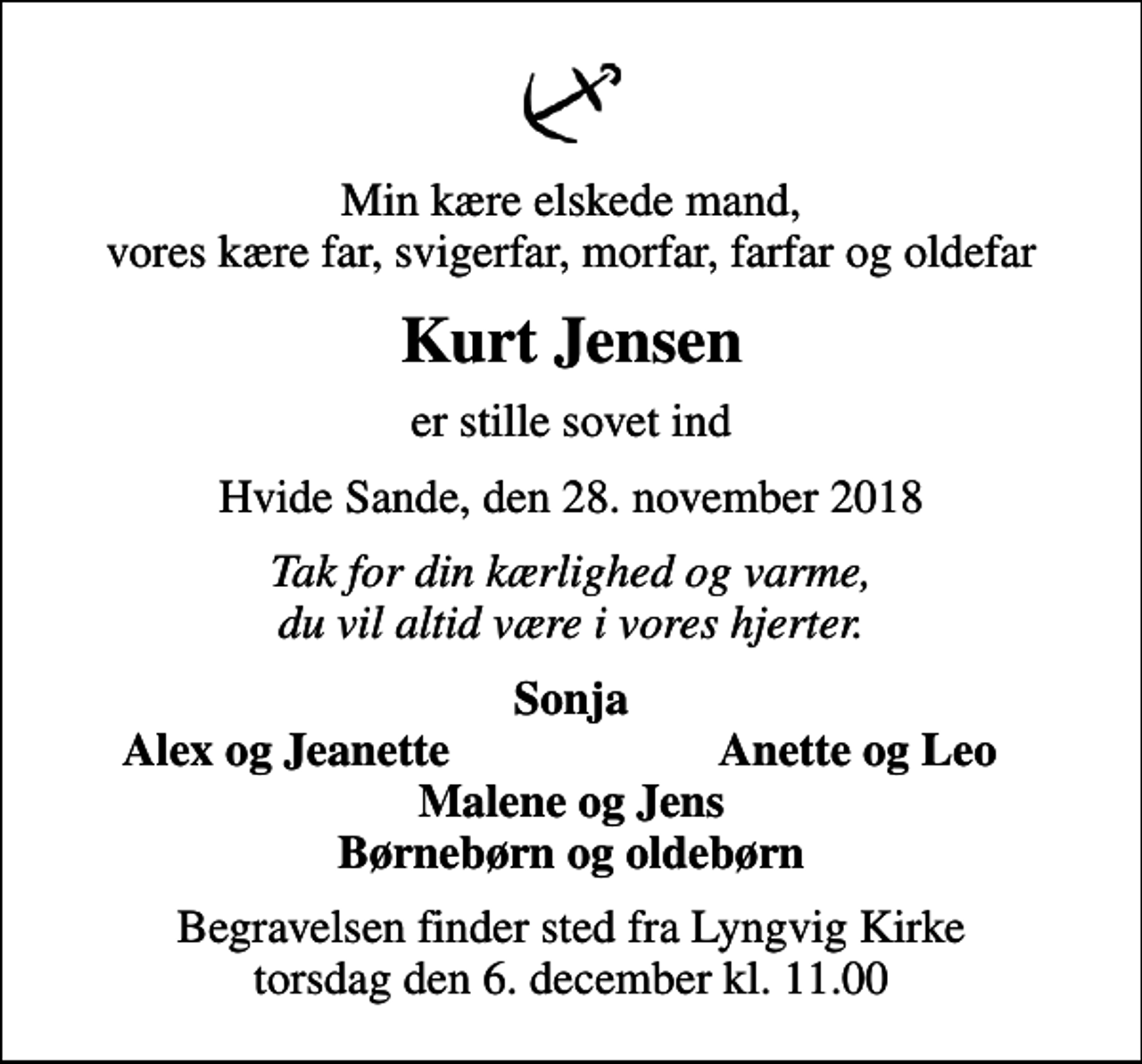 <p>Min kære elskede mand, vores kære far, svigerfar, morfar, farfar og oldefar<br />Kurt Jensen<br />er stille sovet ind<br />Hvide Sande, den 28. november 2018<br />Tak for din kærlighed og varme, du vil altid være i vores hjerter.<br />Sonja<br />Alex og Jeanette<br />Anette og Leo<br />Begravelsen finder sted fra Lyngvig Kirke torsdag den 6. december kl. 11.00</p>