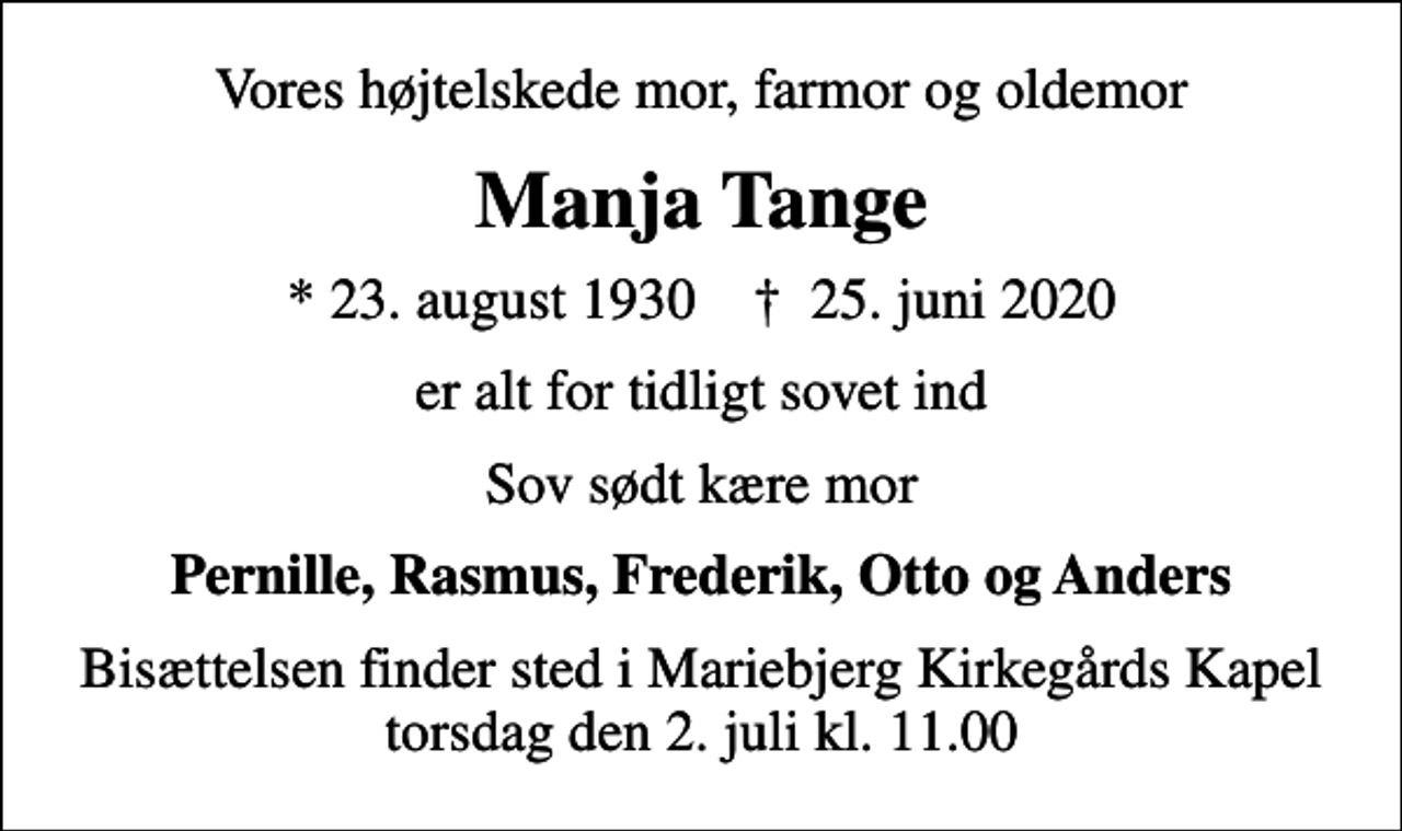 <p>Vores højtelskede mor, farmor og oldemor<br />Manja Tange<br />* 23. august 1930 ✝ 25. juni 2020<br />er alt for tidligt sovet ind<br />Sov sødt kære mor<br />Pernille, Rasmus, Frederik, Otto og Anders<br />Bisættelsen finder sted i Mariebjerg Kirkegårds Kapel torsdag den 2. juli kl. 11.00</p>