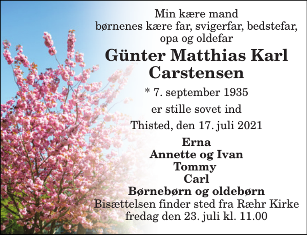 <p>Min kære mand børnenes kære far, svigerfar, bedstefar, opa og oldefar<br />Günter Matthias Karl Carstensen<br />*​ 7. september 1935<br />er stille sovet ind<br />Thisted, den 17. juli 2021<br />Erna Annette og Ivan Tommy Carl Børnebørn og oldebørn<br />Bisættelsen​ finder sted fra Ræhr Kirke​ fredag den 23. juli​ kl. 11.00</p>