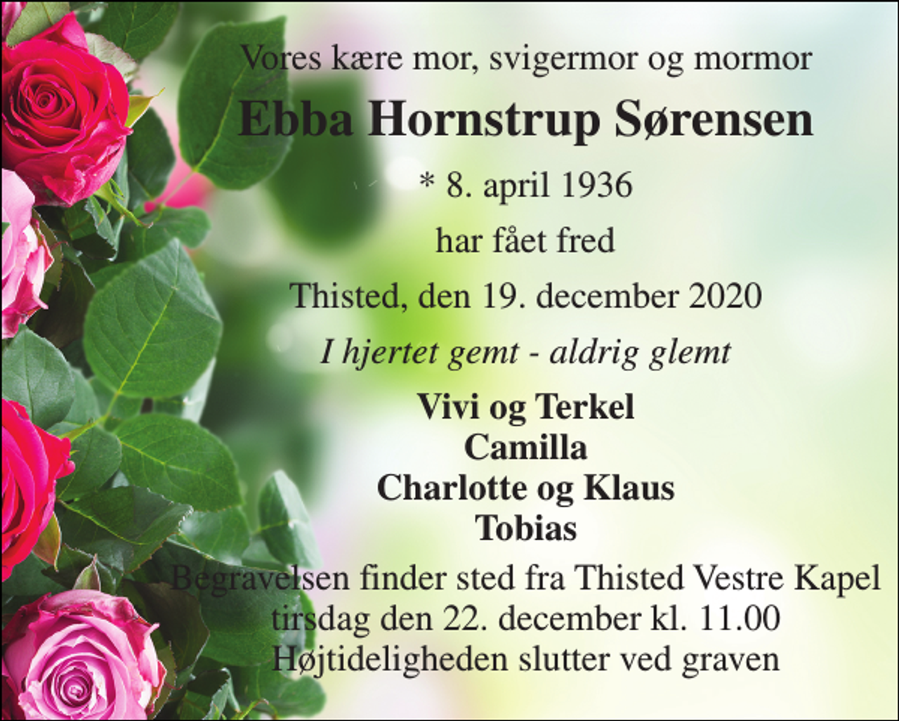 <p>Vores kære mor, svigermor og mormor<br />Ebba Hornstrup Sørensen<br />* 8. april 1936<br />har fået fred<br />Thisted, den 19. december 2020<br />I hjertet gemt - aldrig glemt<br />Vivi og Terkel Camilla Charlotte og Klaus Tobias<br />Begravelsen finder sted fra Thisted Vestre Kapel tirsdag den 22. december kl. 11.00 Højtideligheden slutter ved graven</p>
