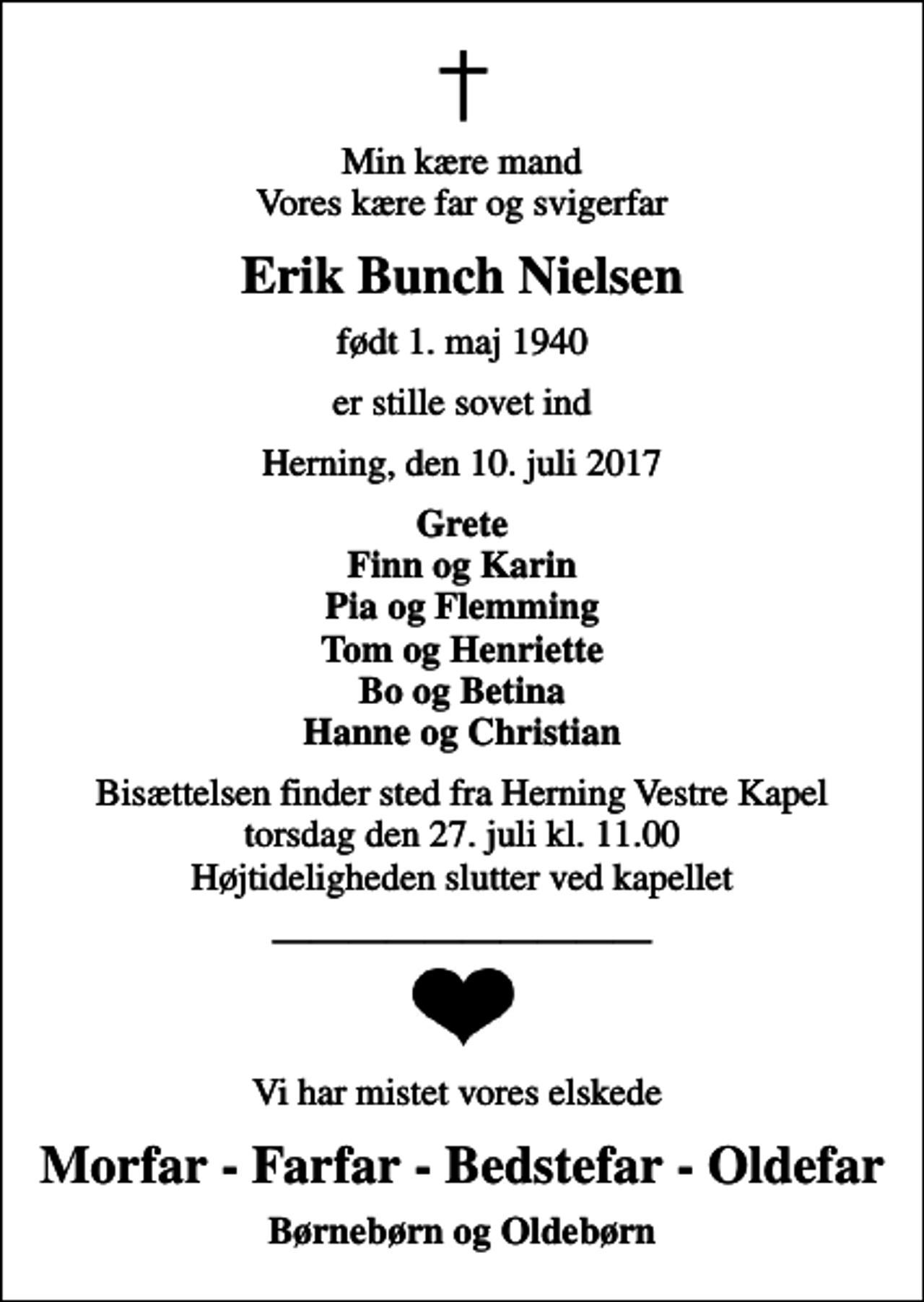 <p>Min kære mand Vores kære far og svigerfar<br />Erik Bunch Nielsen<br />født 1. maj 1940<br />er stille sovet ind<br />Herning, den 10. juli 2017<br />Grete Finn og Karin Pia og Flemming Tom og Henriette Bo og Betina Hanne og Christian<br />Bisættelsen finder sted fra Herning Vestre Kapel torsdag den 27. juli kl. 11.00 Højtideligheden slutter ved kapellet<br />Vi har mistet vores elskede<br />Morfar - Farfar - Bedstefar - Oldefar<br />Børnebørn og Oldebørn</p>
