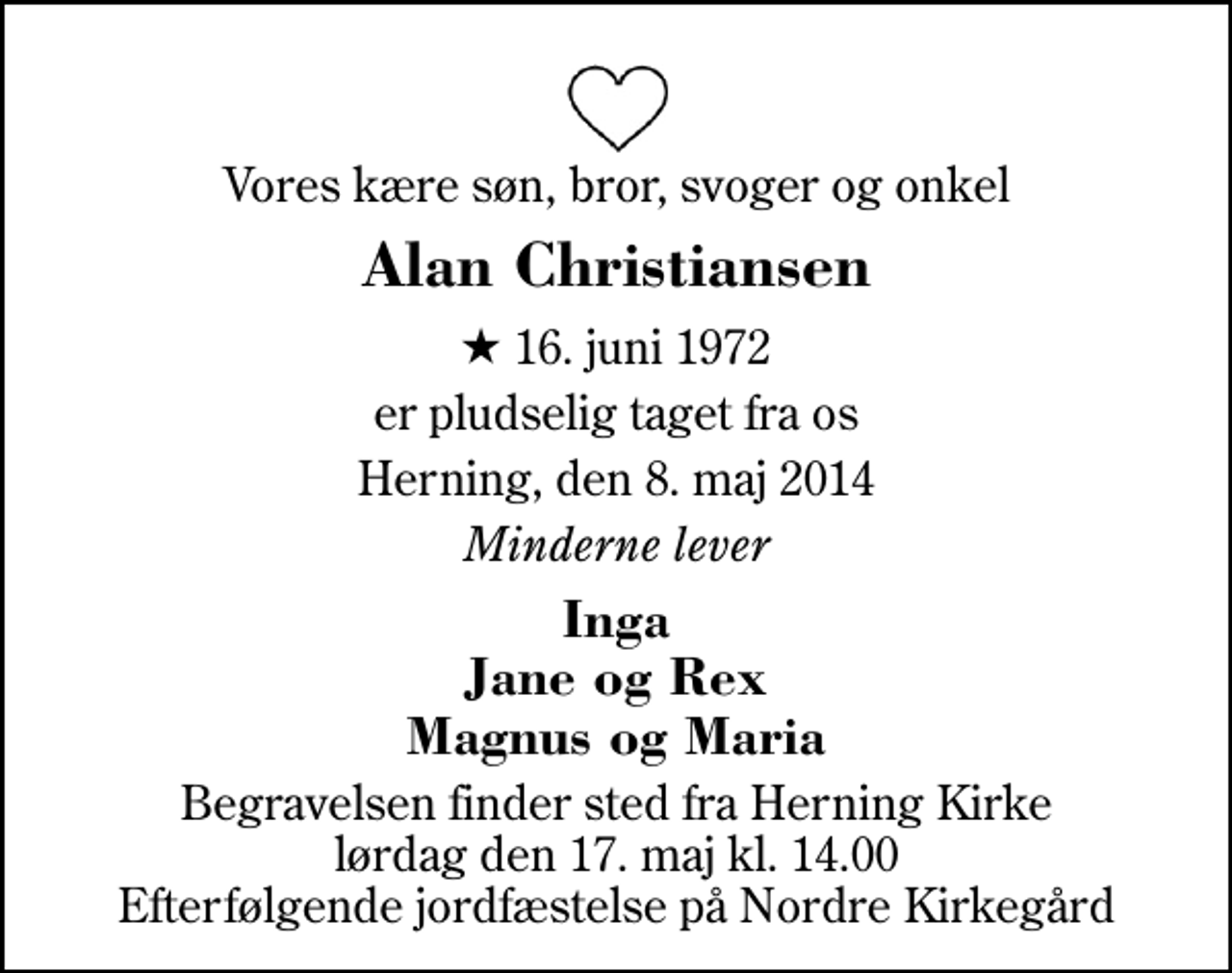 <p>Vores kære søn, bror, svoger og onkel<br />Alan Christiansen<br />* 16. juni 1972<br />er pludselig taget fra os<br />Herning, den 8. maj 2014<br />Minderne lever<br />Inga Jane og Rex Magnus og Maria<br />Begravelsen finder sted fra Herning Kirke lørdag den 17. maj kl. 14.00 Efterfølgende jordfæstelse på Nordre Kirkegård</p>