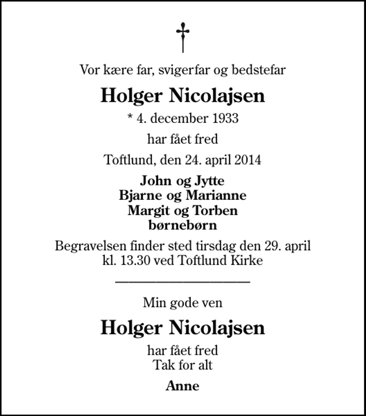 <p>Vor kære far, svigerfar og bedstefar<br />Holger Nicolajsen<br />* 4. december 1933<br />har fået fred<br />Toftlund, den 24. april 2014<br />John og Jytte Bjarne og Marianne Margit og Torben børnebørn<br />Begravelsen finder sted tirsdag den 29. april kl. 13.30 ved Toftlund Kirke<br />Min gode ven<br />Holger Nicolajsen<br />har fået fred Tak for alt<br />Anne</p>