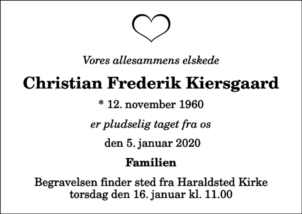 <p>Vores allesammens elskede<br />Christian Frederik Kiersgaard<br />* 12. november 1960<br />er pludselig taget fra os<br />den 5. januar 2020<br />Familien<br />Begravelsen finder sted fra Haraldsted Kirke torsdag den 16. januar kl. 11.00</p>
