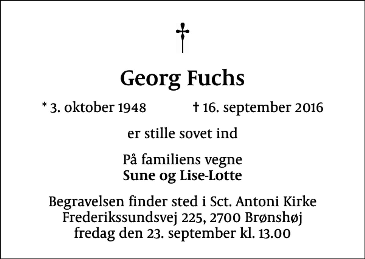 <p>Georg Fuchs<br />* 3. oktober 1948 ✝ 16. september 2016<br />er stille sovet ind<br />På familiens vegne <em>Sune og Lise-Lotte<br />Begravelsen finder sted i Sct. Antoni Kirke fredag den 23. september kl. 13.00 Frederikssundsgade 225, 2700 Brønshøj<br />Begravelsen finder sted i Sct. Antoni Kirke Frederikssundsvej 225, 2700 Brønshøj fredag den 23. september kl. 13.00</em></p>
