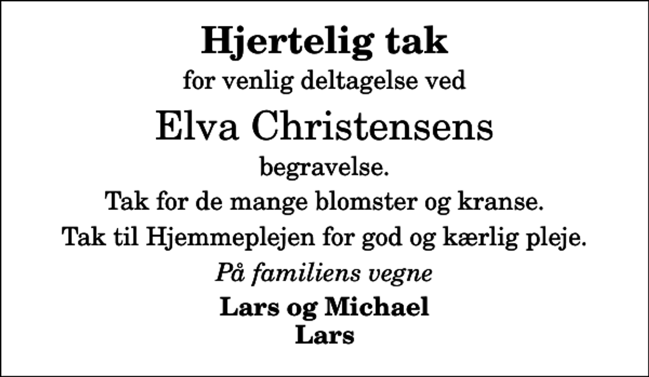 <p>Hjertelig tak<br />for venlig deltagelse ved<br />Elva Christensens<br />begravelse.<br />Tak for de mange blomster og kranse.<br />Tak til Hjemmeplejen for god og kærlig pleje.<br />På familiens vegne<br />Lars og Michael Lars</p>