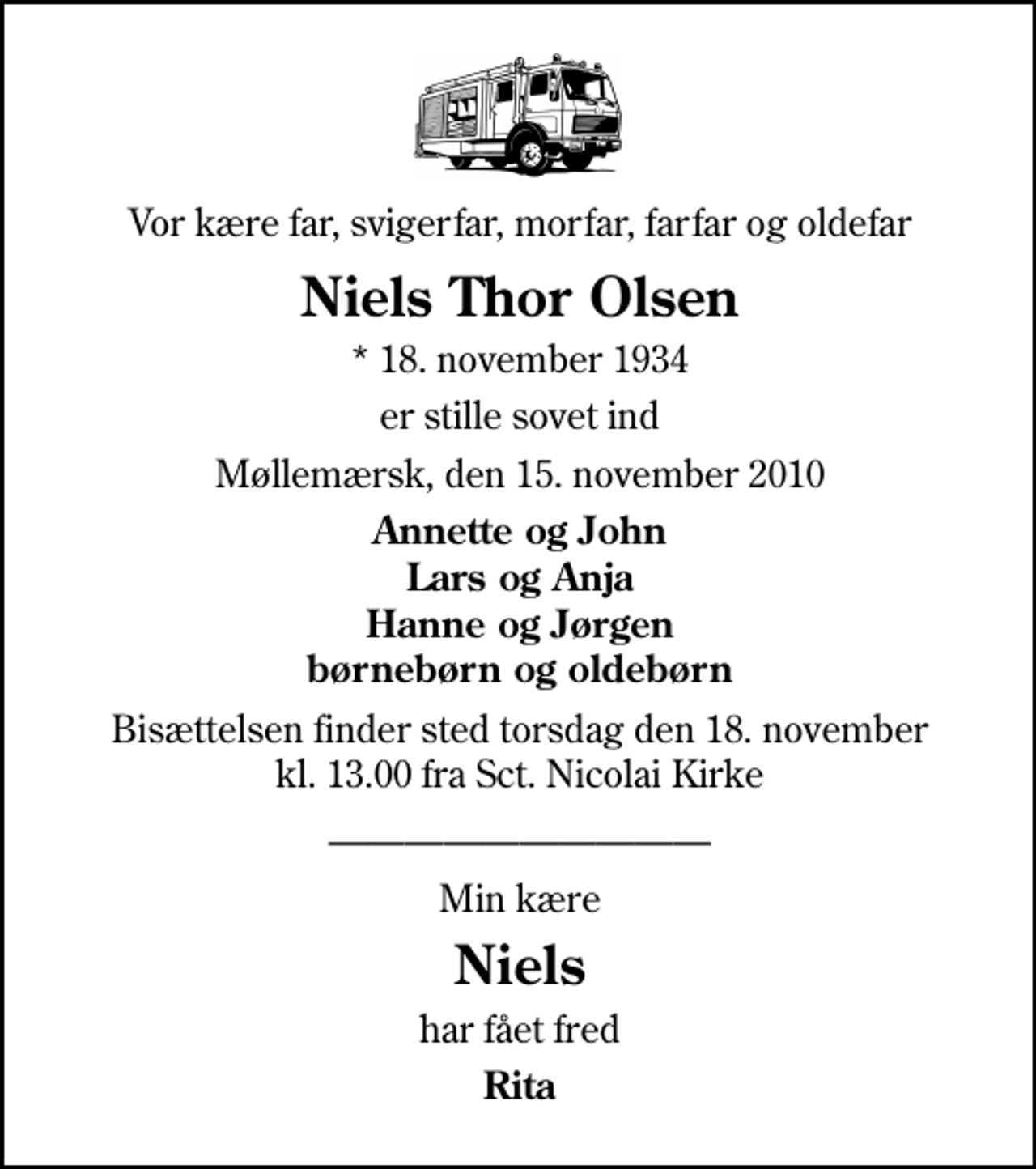 <p>Vor kære far, svigerfar, morfar, farfar og oldefar<br />Niels Thor Olsen<br />* 18. november 1934<br />er stille sovet ind<br />Møllemærsk, den 15. november 2010<br />Annette og John Lars og Anja Hanne og Jørgen børnebørn og oldebørn<br />Bisættelsen finder sted torsdag den 18. november kl. 13.00 fra Sankt Nicolai Kirke<br />Min kære<br />Niels<br />har fået fred<br />Rita</p>