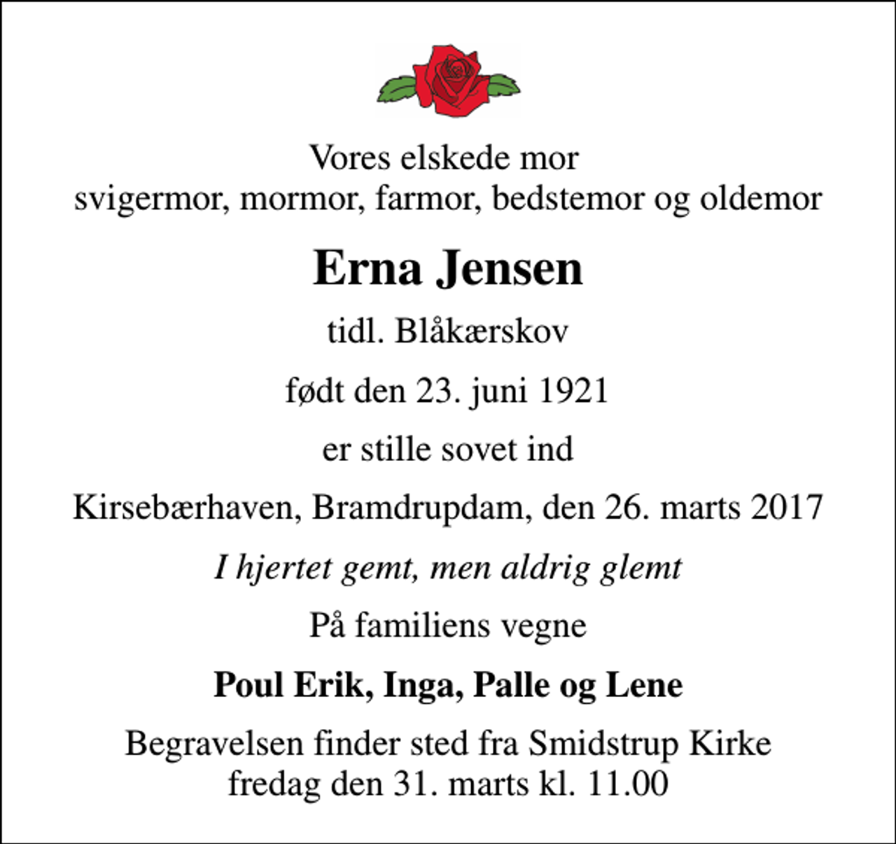 <p>Vores elskede mor svigermor, mormor, farmor, bedstemor og oldemor<br />Erna Jensen<br />tidl. Blåkærskov<br />født den 23. juni 1921<br />er stille sovet ind<br />Kirsebærhaven, Bramdrupdam, den 26. marts 2017<br />I hjertet gemt, men aldrig glemt<br />På familiens vegne<br />Poul Erik, Inga, Palle og Lene<br />Begravelsen finder sted fra Smidstrup Kirke fredag den 31. marts kl. 11.00</p>