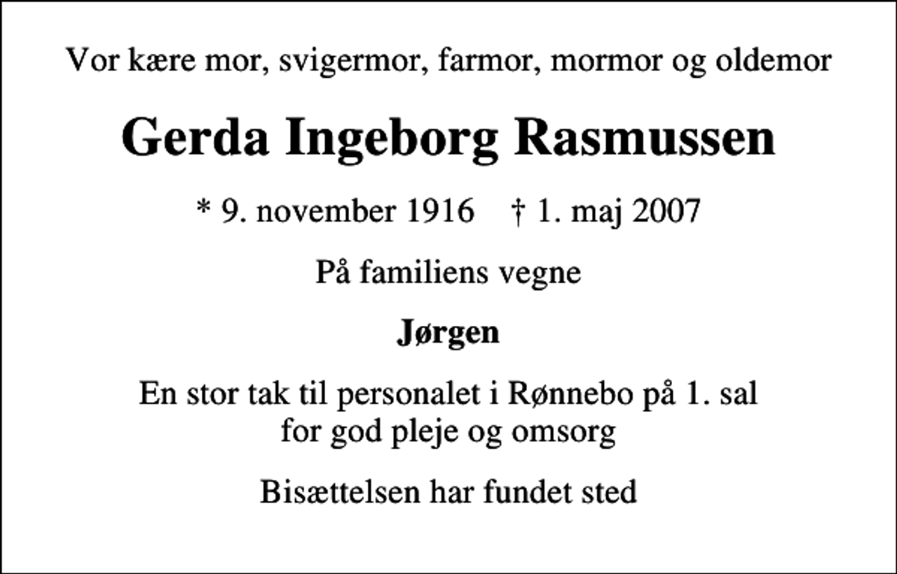 <p>Vor kære mor, svigermor, farmor, mormor og oldemor<br />Gerda Ingeborg Rasmussen<br />* 9. november 1916 ✝ 1. maj 2007<br />På familiens vegne<br />Jørgen<br />En stor tak til personalet i Rønnebo på 1. sal for god pleje og omsorg<br />Bisættelsen har fundet sted</p>