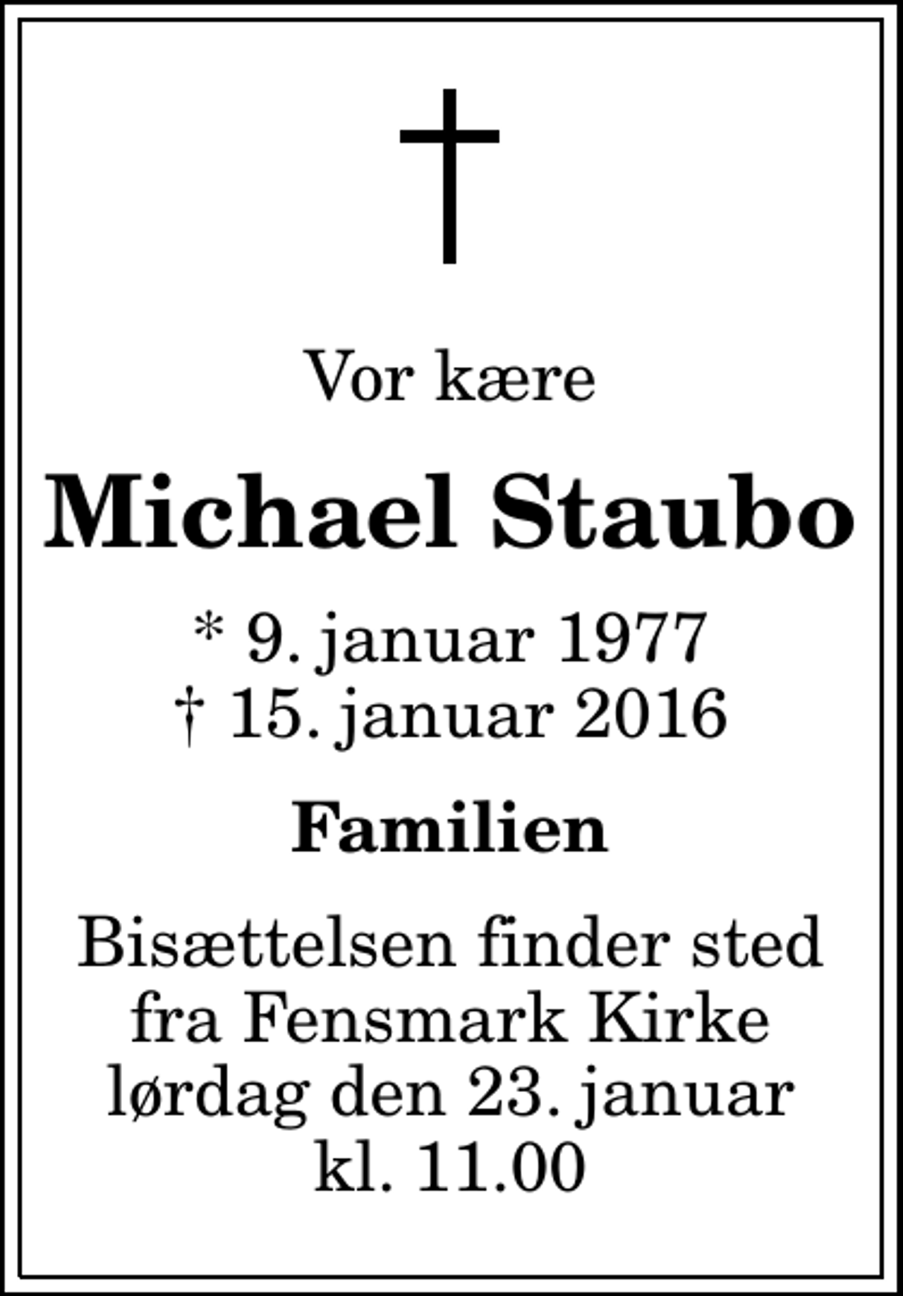 <p>Vor kære<br />Michael Staubo<br />* 9. januar 1977<br />✝ 15. januar 2016<br />Familien<br />Bisættelsen finder sted fra Fensmark Kirke lørdag den 23. januar kl. 11.00</p>