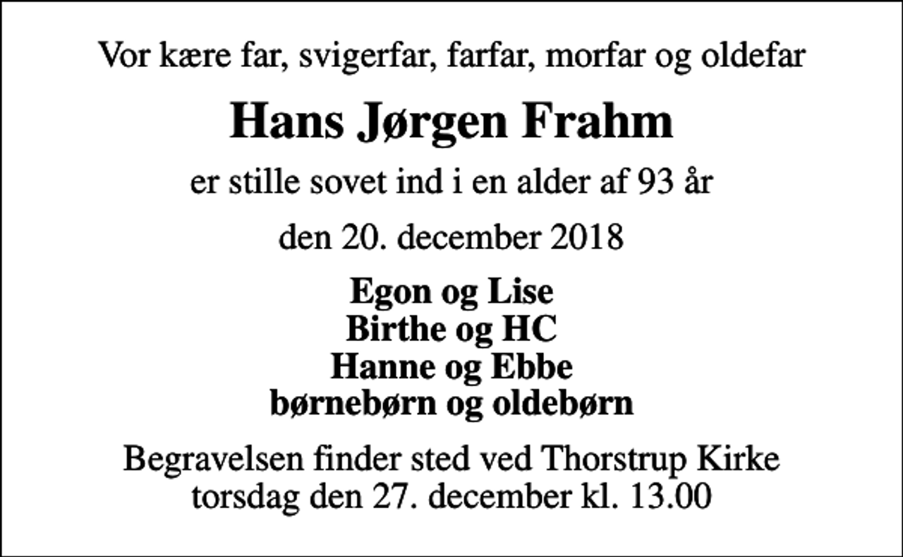 <p>Vor kære far, svigerfar, farfar, morfar og oldefar<br />Hans Jørgen Frahm<br />er stille sovet ind i en alder af 93 år<br />den 20. december 2018<br />Egon og Lise Birthe og HC Hanne og Ebbe børnebørn og oldebørn<br />Begravelsen finder sted ved Thorstrup Kirke torsdag den 27. december kl. 13.00</p>