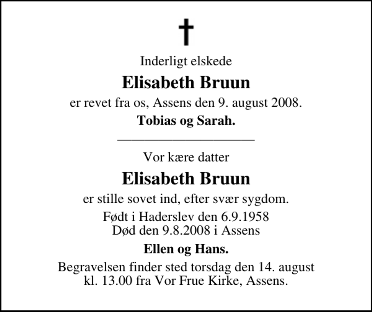 <p>Inderligt elskede<br />Elisabeth Bruun<br />er revet fra os, Assens den 9. august 2008.<br />Tobias og Sarah.<br />Vor kære datter<br />Elisabeth Bruun<br />er stille sovet ind, efter svær sygdom.<br />Født i Haderslev den 6.9.1958 Død den 9.8.2008 i Assens<br />Ellen og Hans.<br />Begravelsen finder sted torsdag den 14. august kl. 13.00 fra Vor Frue Kirke, Assens.</p>