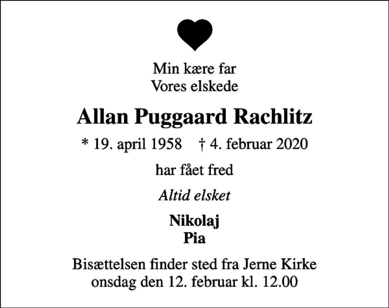 <p>Min kære far Vores elskede<br />Allan Puggaard Rachlitz<br />* 19. april 1958 ✝ 4. februar 2020<br />har fået fred<br />Altid elsket<br />Nikolaj Pia<br />Bisættelsen finder sted fra Jerne Kirke onsdag den 12. februar kl. 12.00</p>