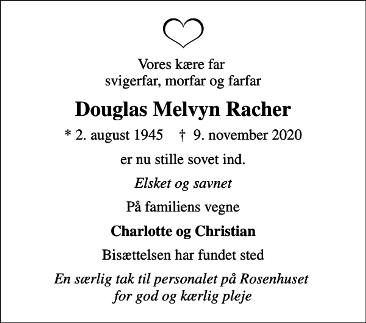 <p>Vores kære far svigerfar, morfar og farfar<br />Douglas Melvyn Racher<br />* 2. august 1945 ✝ 9. november 2020<br />er nu stille sovet ind.<br />Elsket og savnet<br />På familiens vegne<br />Charlotte og Christian<br />Bisættelsen har fundet sted<br />En særlig tak til personalet på Rosenhuset for god og kærlig pleje</p>